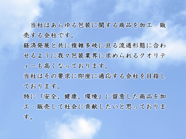 当社はあらゆる商品の包装に関する商品を加工・販売する会社です。経済発展と共に複雑多岐に亘る流通形態に合わせるように我々包装業界に求められるクオリティーも高くなっております。当社はその要求に即座に適応する会社を目指しております。特に「安全、健康、環境」に留意した商品を加工・販売して社会に貢献したいと思っております。